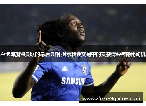 卢卡库加盟曼联的幕后真相 揭示转会交易中的复杂博弈与隐秘动机