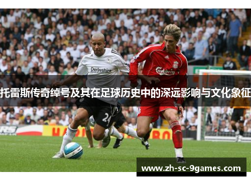 托雷斯传奇绰号及其在足球历史中的深远影响与文化象征 托雷斯传奇绰号及其在足球历史中的深远影响与文化象征