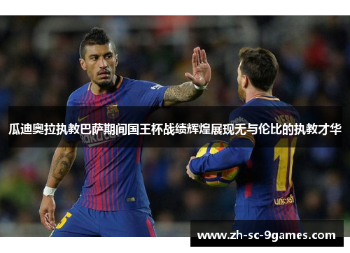 瓜迪奥拉执教巴萨期间国王杯战绩辉煌展现无与伦比的执教才华