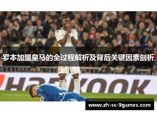 罗本加盟皇马的全过程解析及背后关键因素剖析