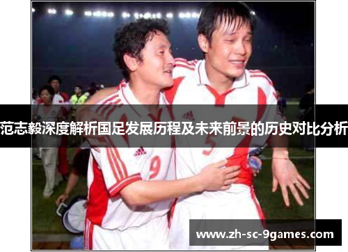 范志毅深度解析国足发展历程及未来前景的历史对比分析 范志毅深度解析国足发展历程及未来前景的历史对比分析