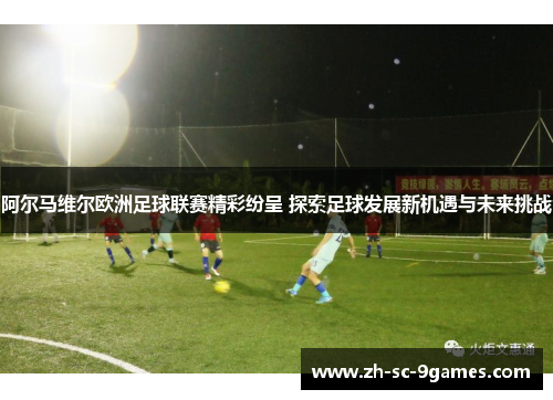 阿尔马维尔欧洲足球联赛精彩纷呈 探索足球发展新机遇与未来挑战 阿尔马维尔欧洲足球联赛精彩纷呈 探索足球发展新机遇与未来挑战