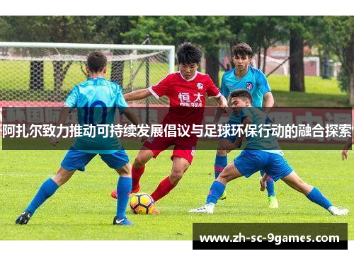 阿扎尔致力推动可持续发展倡议与足球环保行动的融合探索 阿扎尔致力推动可持续发展倡议与足球环保行动的融合探索